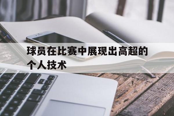 IM电竞体育-球员在比赛中展现出高超的个人技术有哪些